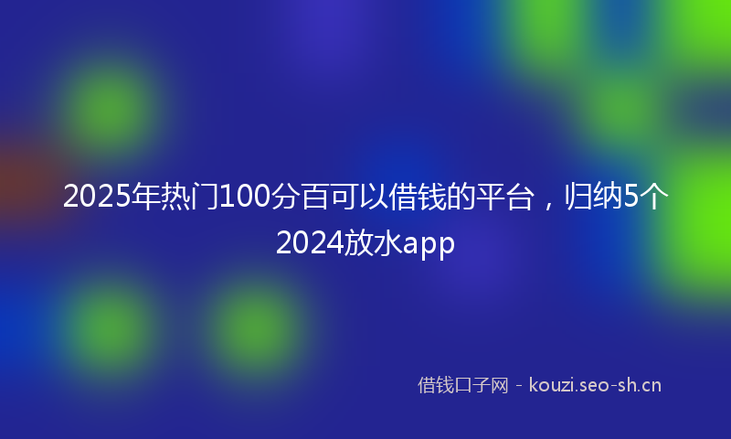 2025年热门100分百可以借钱的平台，归纳5个2024放水app