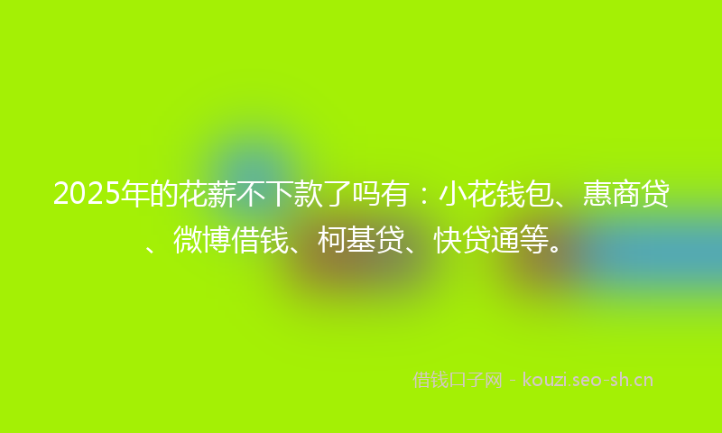 2025年的花薪不下款了吗有：小花钱包、惠商贷、微博借钱、柯基贷、快贷通等。