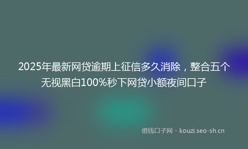 2025年最新网贷逾期上征信多久消除，整合五个无视黑白100%秒下网贷小额夜间口子