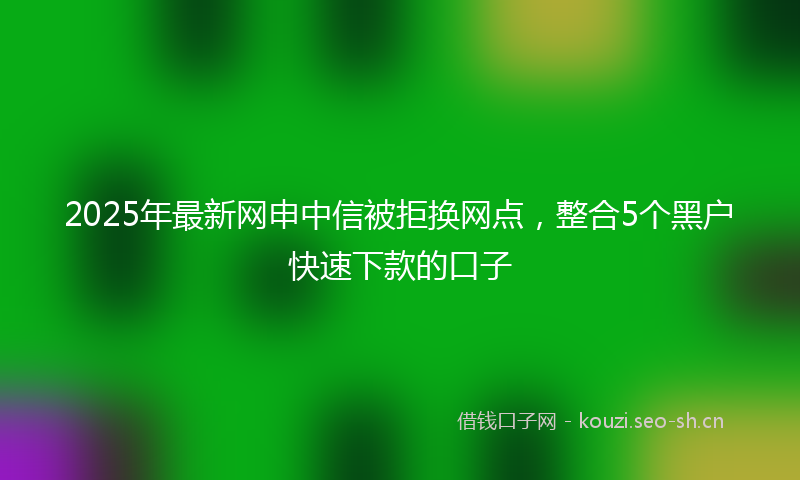 2025年最新网申中信被拒换网点，整合5个黑户快速下款的口子