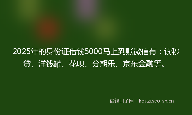 2025年的身份证借钱5000马上到账微信有：读秒贷、洋钱罐、花呗、分期乐、京东金融等。