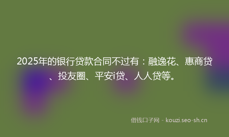 2025年的银行贷款合同不过有：融逸花、惠商贷、投友圈、平安i贷、人人贷等。