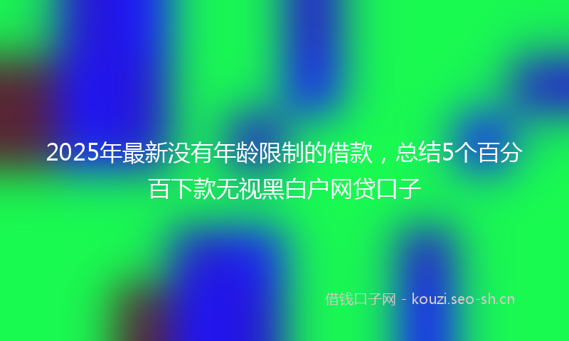 2025年最新没有年龄限制的借款，总结5个百分百下款无视黑白户网贷口子
