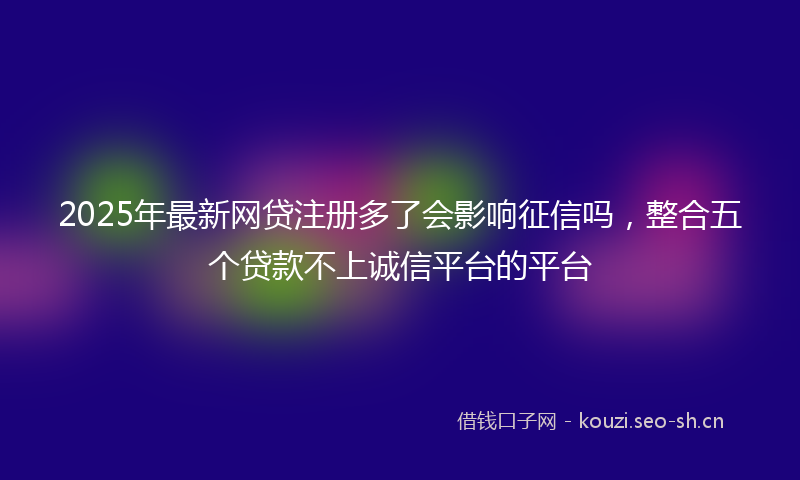 2025年最新网贷注册多了会影响征信吗，整合五个贷款不上诚信平台的平台