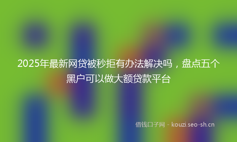 2025年最新网贷被秒拒有办法解决吗，盘点五个黑户可以做大额贷款平台