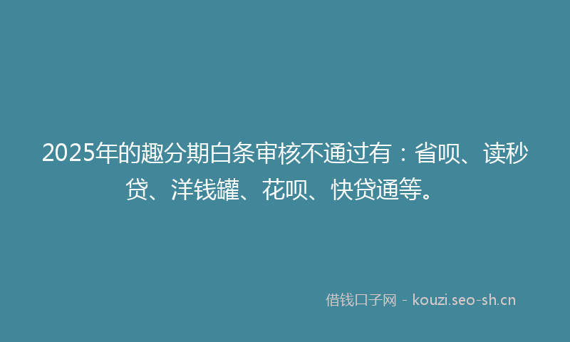 2025年的趣分期白条审核不通过有：省呗、读秒贷、洋钱罐、花呗、快贷通等。