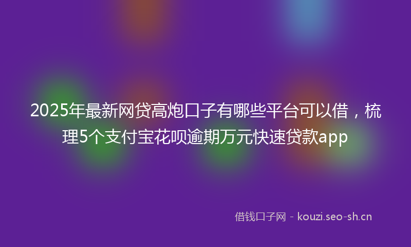 2025年最新网贷高炮口子有哪些平台可以借，梳理5个支付宝花呗逾期万元快速贷款app