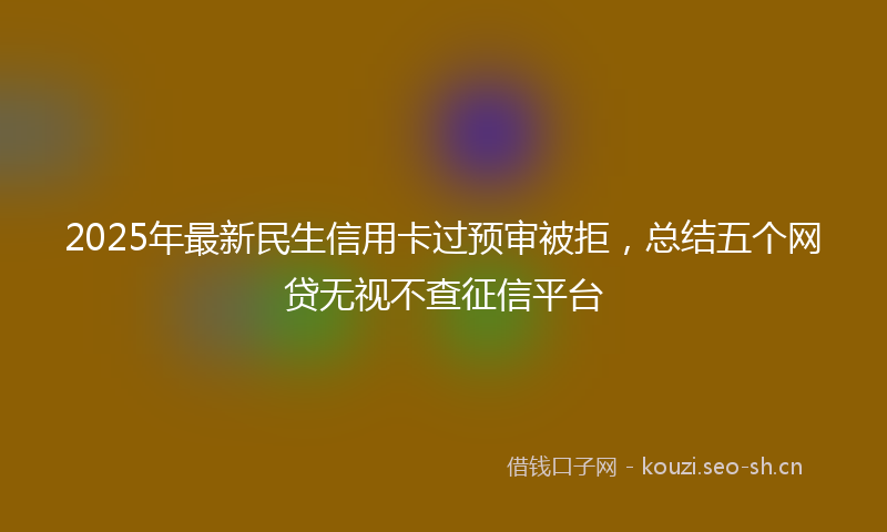 2025年最新民生信用卡过预审被拒，总结五个网贷无视不查征信平台