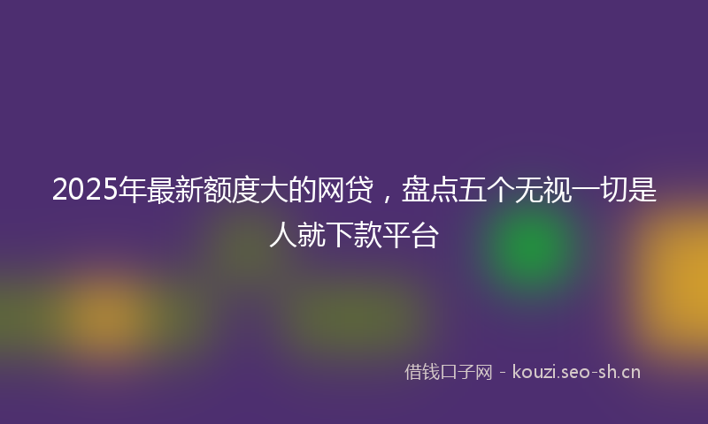 2025年最新额度大的网贷，盘点五个无视一切是人就下款平台