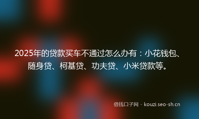 2025年的贷款买车不通过怎么办有：小花钱包、随身贷、柯基贷、功夫贷、小米贷款等。