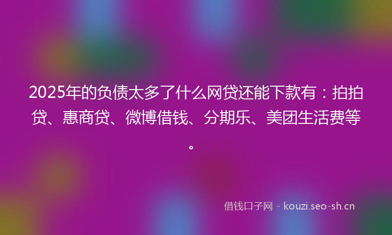 2025年的负债太多了什么网贷还能下款有：拍拍贷、惠商贷、微博借钱、分期乐、美团生活费等。