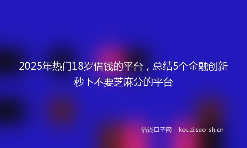 2025年热门18岁借钱的平台，总结5个金融创新秒下不要芝麻分的平台