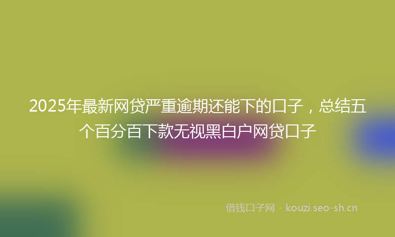 2025年最新网贷严重逾期还能下的口子，总结五个百分百下款无视黑白户网贷口子