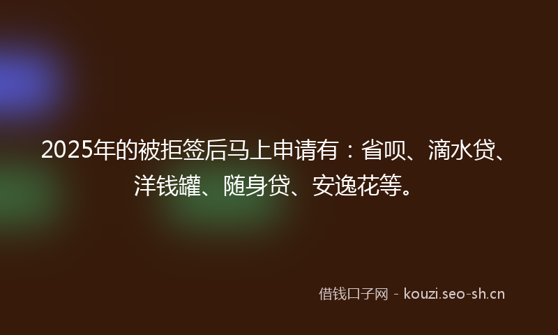 2025年的被拒签后马上申请有：省呗、滴水贷、洋钱罐、随身贷、安逸花等。
