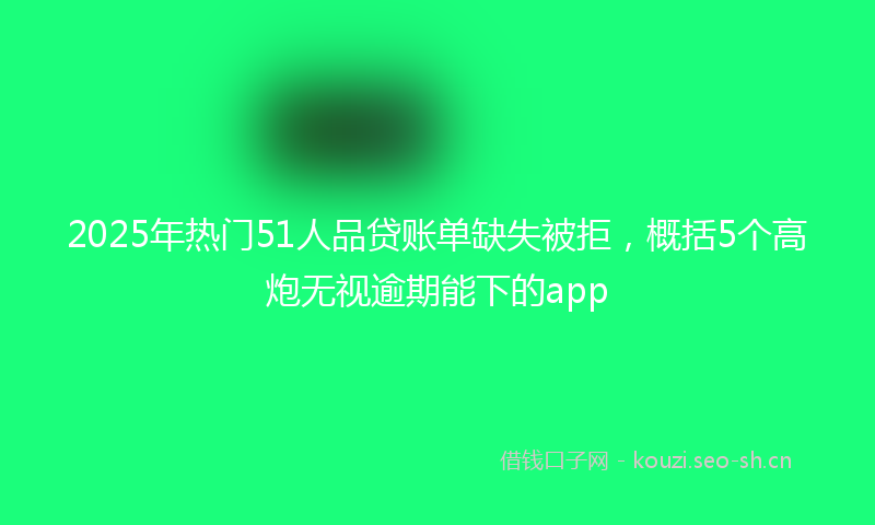 2025年热门51人品贷账单缺失被拒，概括5个高炮无视逾期能下的app