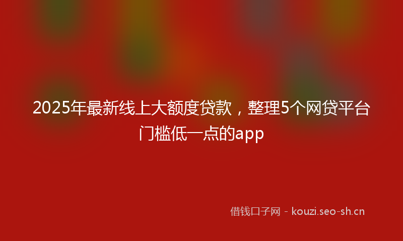 2025年最新线上大额度贷款，整理5个网贷平台门槛低一点的app