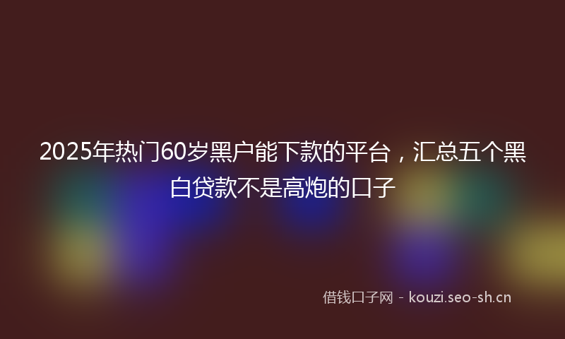 2025年热门60岁黑户能下款的平台，汇总五个黑白贷款不是高炮的口子