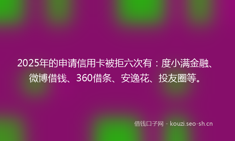 2025年的申请信用卡被拒六次有：度小满金融、微博借钱、360借条、安逸花、投友圈等。