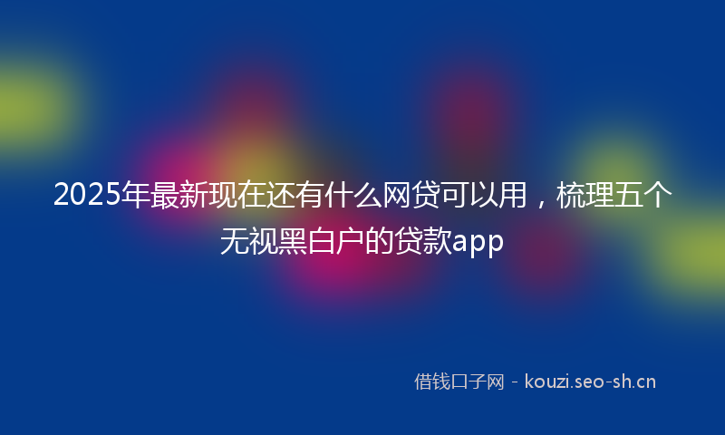 2025年最新现在还有什么网贷可以用，梳理五个无视黑白户的贷款app
