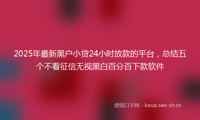 2025年最新黑户小贷24小时放款的平台，总结五个不看征信无视黑白百分百下款软件