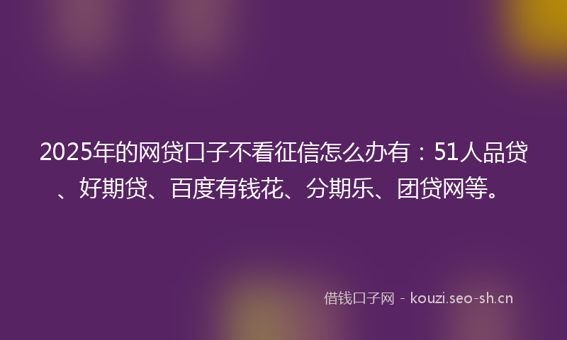 2025年的网贷口子不看征信怎么办有：51人品贷、好期贷、百度有钱花、分期乐、团贷网等。