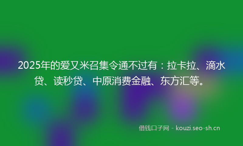 2025年的爱又米召集令通不过有：拉卡拉、滴水贷、读秒贷、中原消费金融、东方汇等。