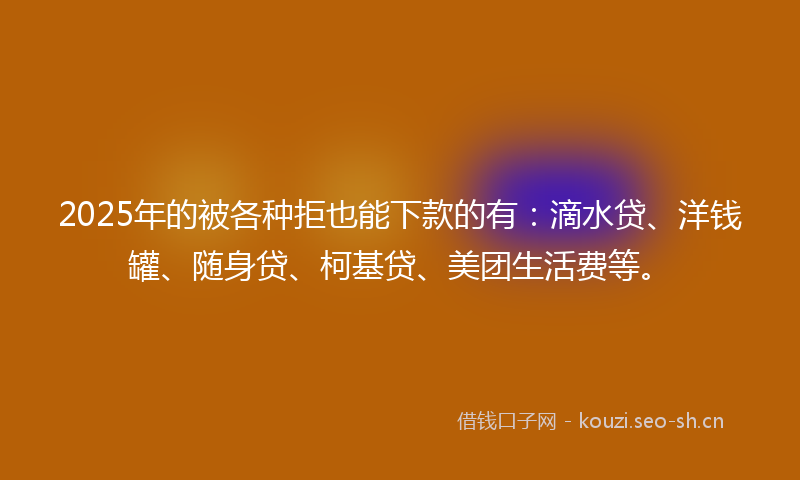 2025年的被各种拒也能下款的有：滴水贷、洋钱罐、随身贷、柯基贷、美团生活费等。