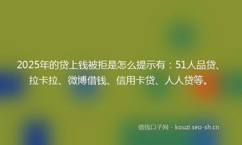 2025年的贷上钱被拒是怎么提示有：51人品贷、拉卡拉、微博借钱、信用卡贷、人人贷等。