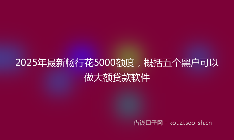 2025年最新畅行花5000额度，概括五个黑户可以做大额贷款软件