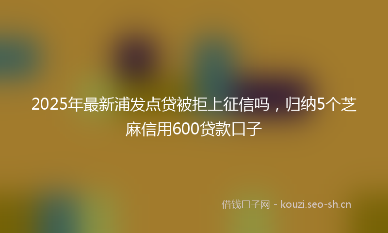 2025年最新浦发点贷被拒上征信吗，归纳5个芝麻信用600贷款口子