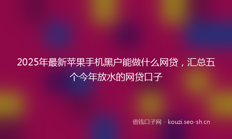 2025年最新苹果手机黑户能做什么网贷，汇总五个今年放水的网贷口子