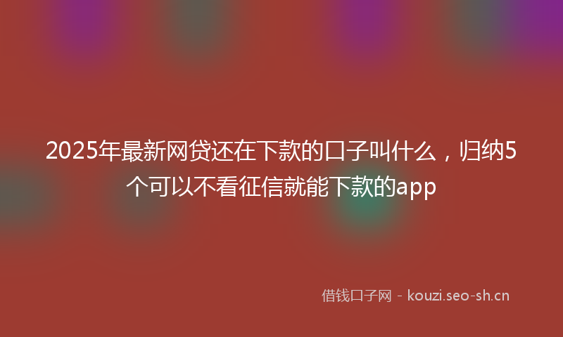 2025年最新网贷还在下款的口子叫什么，归纳5个可以不看征信就能下款的app
