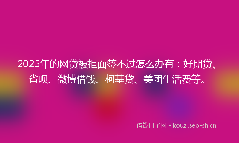 2025年的网贷被拒面签不过怎么办有：好期贷、省呗、微博借钱、柯基贷、美团生活费等。