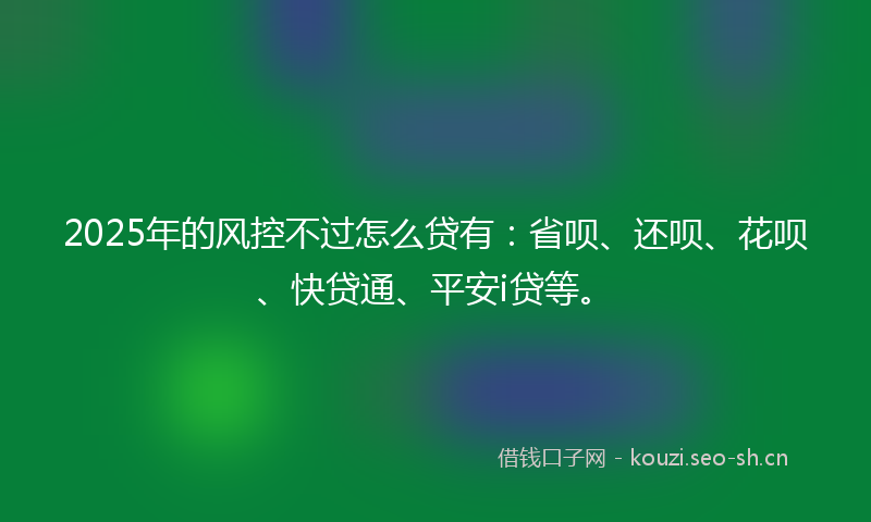 2025年的风控不过怎么贷有：省呗、还呗、花呗、快贷通、平安i贷等。