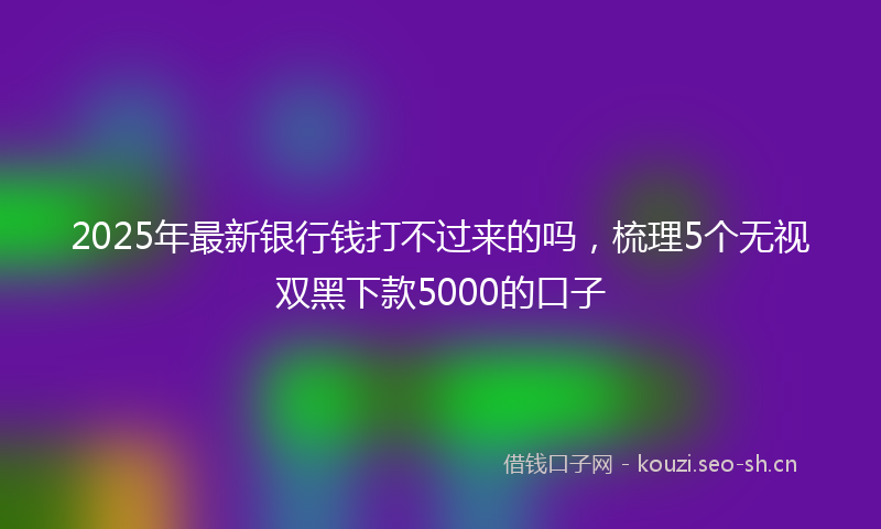 2025年最新银行钱打不过来的吗，梳理5个无视双黑下款5000的口子
