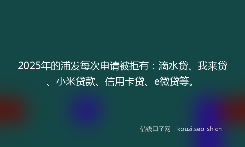 2025年的浦发每次申请被拒有：滴水贷、我来贷、小米贷款、信用卡贷、e微贷等。