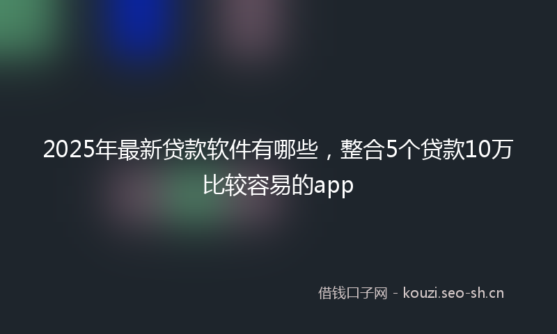 2025年最新贷款软件有哪些，整合5个贷款10万比较容易的app