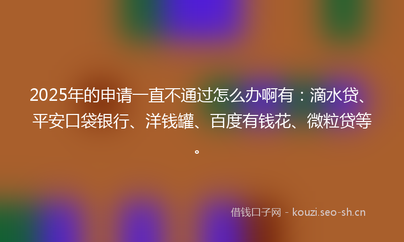 2025年的申请一直不通过怎么办啊有：滴水贷、平安口袋银行、洋钱罐、百度有钱花、微粒贷等。