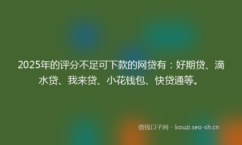 2025年的评分不足可下款的网贷有：好期贷、滴水贷、我来贷、小花钱包、快贷通等。