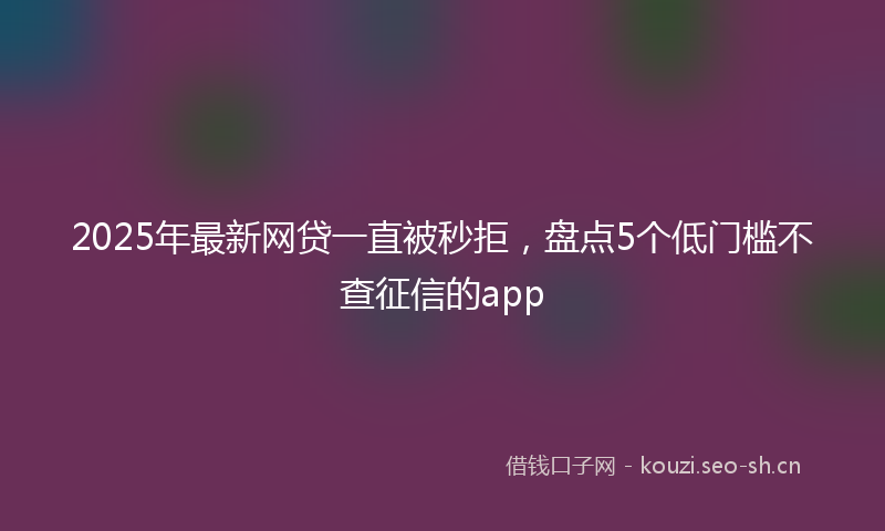 2025年最新网贷一直被秒拒，盘点5个低门槛不查征信的app