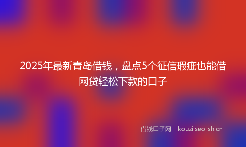 2025年最新青岛借钱，盘点5个征信瑕疵也能借网贷轻松下款的口子