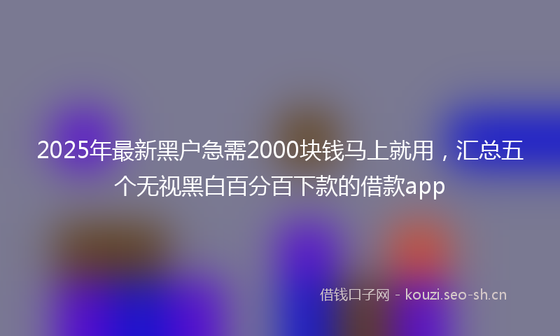 2025年最新黑户急需2000块钱马上就用，汇总五个无视黑白百分百下款的借款app