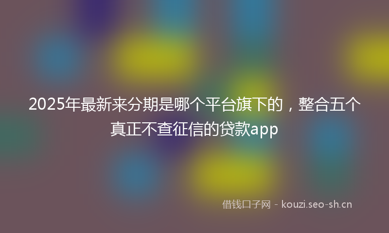 2025年最新来分期是哪个平台旗下的，整合五个真正不查征信的贷款app