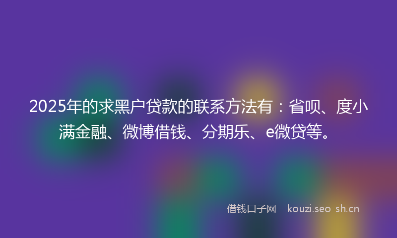 2025年的求黑户贷款的联系方法有：省呗、度小满金融、微博借钱、分期乐、e微贷等。