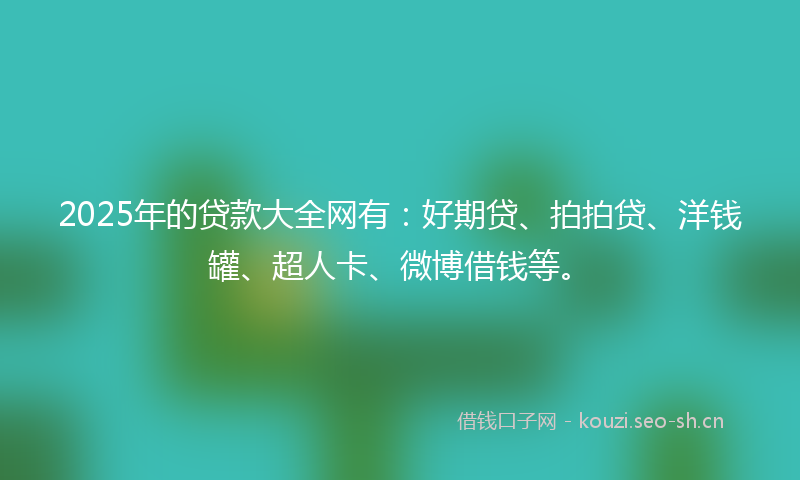 2025年的贷款大全网有：好期贷、拍拍贷、洋钱罐、超人卡、微博借钱等。