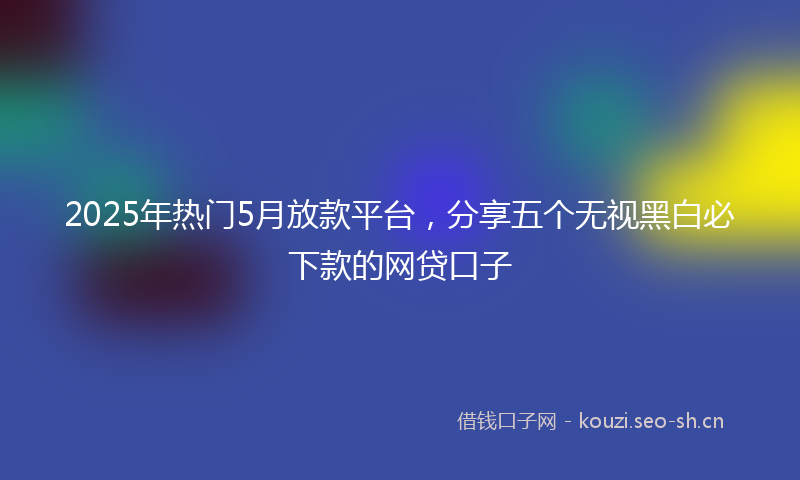 2025年热门5月放款平台，分享五个无视黑白必下款的网贷口子