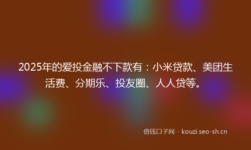 2025年的爱投金融不下款有：小米贷款、美团生活费、分期乐、投友圈、人人贷等。