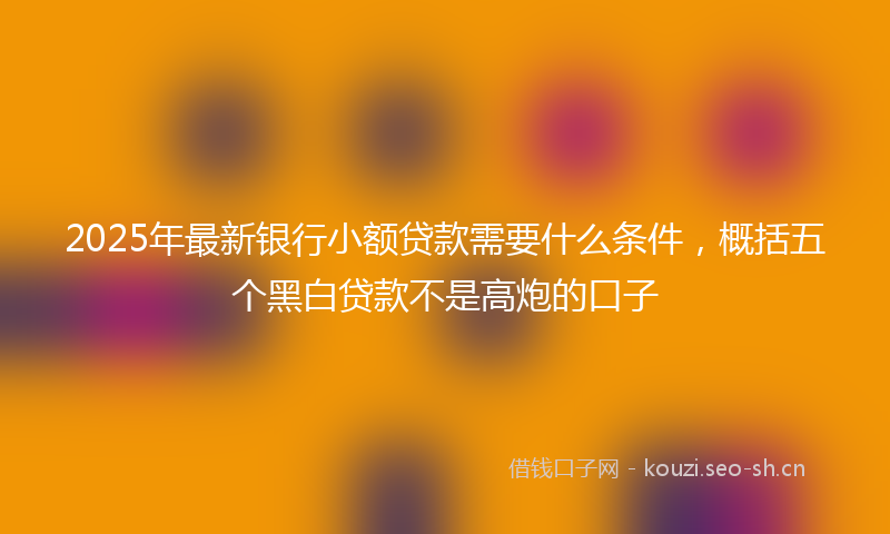 2025年最新银行小额贷款需要什么条件，概括五个黑白贷款不是高炮的口子