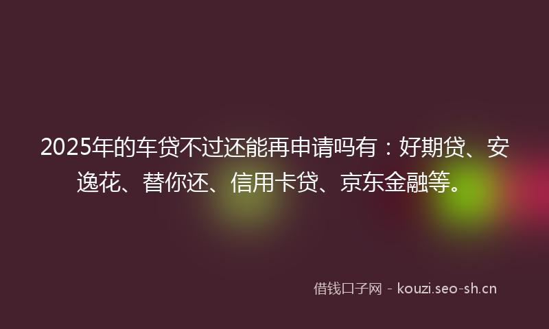 2025年的车贷不过还能再申请吗有：好期贷、安逸花、替你还、信用卡贷、京东金融等。