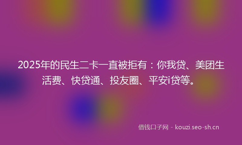 2025年的民生二卡一直被拒有：你我贷、美团生活费、快贷通、投友圈、平安i贷等。